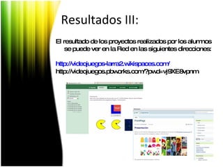 El resultado de los proyectos realizados por los alumnos se puede ver en la Red en las siguientes direcciones: http ://videojuegos-larra2. wikispaces.com /  http://videojuegos.pbworks.com/?pwd=vj9XE8vpnm  Resultados III: 