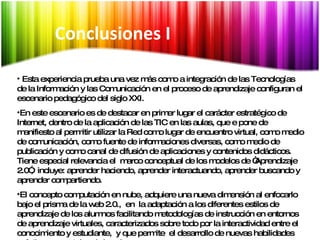 Síntesis Esta experiencia prueba una vez más como a integración de las Tecnologías de la Información y las Comunicación en el proceso de aprendizaje configuran el escenario pedagógico del siglo XXI.  En este escenario es de destacar en primer lugar el carácter estratégico de Internet, dentro de la aplicación de las TIC en las aulas, que e pone de manifiesto al permitir utilizar la Red como lugar de encuentro virtual, como medio de comunicación, como fuente de informaciones diversas, como medio de publicación y como canal de difusión de aplicaciones y contenidos didácticos. Tiene especial relevancia el  marco conceptual de los modelos de “Aprendizaje 2.0”,  incluye: aprender haciendo, aprender interactuando, aprender buscando y aprender compartiendo. El concepto computación en nube, adquiere una nueva dimensión al enfocarlo bajo el prisma de la web 2.0.,  en  la adaptación a los diferentes estilos de aprendizaje de los alumnos facilitando metodologías de instrucción en entornos de aprendizaje virtuales, caracterizados sobre todo por la interactividad entre el conocimiento y estudiante,  y que permite  el desarrollo de nuevas habilidades prácticas y mentales de los alumnos.  Conclusiones I 