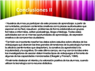 Síntesis Nuestros alumnos ya participan de este proceso de aprendizaje: a partir de comunidades, producen contenidos creativos como piezas audiovisuales que exponen en la Red, resuelven  problemas de forma colaborativa en grupos formales o informales, editan podcastings, blogs o fotologs. Todas estas actividades son en si mismas oportunidades de aprendizaje, de expresión creativa o de compromiso ciudadano.  También es importante reseñar los datos sobre estudios sobre efectos de los videojuegos que abarcan las tres grandes dimensiones de la psicología humana: la afectiva (sentimientos que despiertan), la conativa (la agresividad o la impulsividad) y la cognitiva. En este último campo, es muy común la idea entre los investigadores de asociar determinados tipos de videojuegos al fomento de algunas de las capacidades mencionadas (Okagaki y Frensch, 1994). Finalmente destacar el interés y la valoración positiva de los alumnos, cuando utilizan la tecnología como recurso didáctico. Conclusiones II 