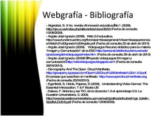 Webgrafía - Bibliografía - Algarabel, S. @tic. revista d'innovació educativa, No 1 (2008). http://ojs.uv.es/index.php/attic/article/view/35/53  (Fecha de consulta 10/08/2009). -  Argote José Ignacio (2008).  Web 2.0 educativa.  http://www.fundencuentro.org/foro/asambleas/general/VAsambleaexperiencias/Web2-0%20Ignacio%20Argote.pdf (Fecha de consulta 25 de abril de 2010) - Argote José Ignacio (2009).  Videojuegos Recurso didáctico para la materia "Imagen y Comunicación" de la ESO  http :// personal.telefonica.terra.es / web / ignacioargote /videojuegos/ index.htm   (Fecha de consulta 26 de abril de 2010) -  Argote José Ignacio (200 99  “Proyecto videojuegos – Imagen y comunicación”  http://wikivideojuegos.blogspot.com/   (Fecha de consulta 26/04/2010). - Demography And The Open  Cloud Manifesto.  http://gevaperry.typepad.com/Open%20Cloud%20Manifesto%20v1.0.9.pdf .  Empresas que suscriben el manifiesto  http :// www.opencloudmanifesto.org .  (Fecha de consulta 25/04/2010). - Egenfeldt, S, Heide, Pajares, S (2009).  Understanding Video Games: The Essential Introduction.  T & F Books US - Esteve, F. Bolonia y las TIC: de la docencia 1.0 al aprendizaje 2.0. La Cuestión Universitaria, 5. 2009, http://www.lacuestionuniversitaria.upm.es/web/grafica/articulos/imgs_boletin_5/pdfs/LCU5-6.pdf  (Fecha de consulta 10/08/2009). 