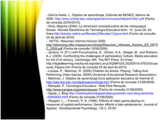 - García Aretio, L. Objetos de aprendizaje, Editorial del BENED, febrero de 2005.  http :// ares.unimet.edu.ve / programacion /cursos/ tobj / articObj1 . pdf  (Fecha de consulta 22/04/2010). - Gros, Begoña (2000). La dimensión socioeducativa de los videojuegos. Edutec. Revista Electrónica de Tecnología Educativa Núm. 12. /junio 00. En línea  http :// edutec.rediris.es /Revelec2/Revelec12/ gros.html  (Fecha de consulta 25 de abril de 2010) -  ISFTIC. Resumen Informe Horizon 2009, http://etwinning.isftic.mepsyd.es/noticias/Resumen_Informes_Horizon_ES_ISFTIC_2009.pdf  (Fecha de consulta 10/08/2009). - Jenkins, H. (P.I.) with Purushotoma, R., Clinton, K.A., Weigel, M., and Robison, A.J. (2009). Confronting the challenges of participatory Culture: Media education for the 21st century. Cambridge, MA: The MIT Press. En línea:  http://digitallearning.macfound.org/site/c.enJLKQNlFiG/b.2029291/k.97E5/Occasional_Papers.htm (Fecha de consulta 25 de abril de 2010) - Lacasa, P., Martínez, R. (2005) Children As Actors: Playing, Telling And Performing Video Games.  AERA (American Educational Research Association).  - Martínez, J. Objetos de aprendizaje [Una aplicación educativa de Internet 2]  http :// eae.ilce.edu.mx / objetosaprendizaje.htm  (Fecha de consulta 31/08/2009). - Marqués, P. Tecnología Educativa - Web Pere Marquès.  http://www.pangea.org/peremarques/  (Fecha de consulta 31/08/2009) - Ojeda, J. Blog  http :// mediosytecnologiasmateiupmanolin.over - blog.es / article -32892625. html  (Fecha de consulta 31/08/2009). - Okagaki, L., - Frensch, P. A. (1994). Effects of video game playing on measures of spatial performance: Gender effects in late adolescence. Journal of Applied  Developmental Psychology, 15(1), 33-58. 