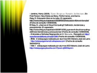 -  Jenkins, Henry (2004).  Game Design as Narrative Architecture . En First Person: New Media as Story, Performance, and Game. Reig, D. Educación libre en la nube. El caparazón. http://www.dreig.eu/caparazon/2009/06/22/educacion-libre-en-la-nube/  (Fecha de consulta 10/08/2009).   - Reig, D. ¿Qué es el Cloud Computing? Definición, tendencias y precauciones. El caparazón.  http://www.dreig.eu/caparazon/2008/10/30/¿que-es-el-cloud-computing-definicion-tendencias-y-precauciones/ (Fecha de consulta 10/08/2009). - Entrevista a Nicholas Negroponte en  El Mercurio . Recogido en  http :// www.fernandoflores.cl / node /1846  (Fecha de consulta 10/08/2009). -    Wiki  2 videojuegos realizada por alumnos IES Mariano José de Larra  http ://videojuegos-larra2. wikispaces.com /  (Fecha de consulta 26/04/2010). - Wiki 1  videojuegos realizada por alumnos IES Mariano José de Larra  http :// videojuegos.pbworks.com /? pwd = vj9XE8vpnm   