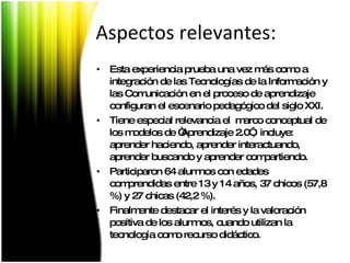 Aspectos relevantes: Esta experiencia prueba una vez más como a integración de las Tecnologías de la Información y las Comunicación en el proceso de aprendizaje configuran el escenario pedagógico del siglo XXI. Tiene especial relevancia el  marco conceptual de los modelos de “Aprendizaje 2.0”,  incluye: aprender haciendo, aprender interactuando, aprender buscando y aprender compartiendo.  Participaron 64 alumnos con edades comprendidas entre 13 y 14 años, 37 chicos (57,8 %) y 27 chicas (42,2 %).  Finalmente destacar el interés y la valoración positiva de los alumnos, cuando utilizan la tecnología como recurso didáctico. 