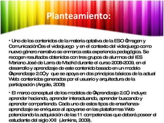 Síntesis Uno de los contenidos de la materia optativa de la ESO “Imagen y Comunicación” es el videojuego  y en el contexto del videojuego como nuevo género narrativo se enmarca esta experiencia pedagógica. Se recogen resultados obtenidos con tres grupos de alumnos del IES Mariano José de Larra de Madrid durante el curso 2008-2009, en el desarrollo y aprendizaje de este contenido basado en un modelo “Aprendizaje 2.0”, y  que se apoya en dos principios básicos de la actual Web: contenidos generados por el usuario y arquitectura de la participación (Argote, 2008) El marco conceptual de los modelos de “Aprendizaje 2.0”,  incluye: aprender haciendo, aprender interactuando, aprender buscando y aprender compartiendo. Cada uno de estos tipos de enseñanza-aprendizaje se enriquece al apoyarse en las plataformas Web potenciando la adquisición de las 11 competencias que deberá poseer el estudiante del siglo XXI  (Jenkins, 2009). Planteamiento: 
