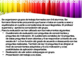 Síntesis Metodología, recursos e instrumentos  de evaluación II:   Se organizaron grupos de trabajo formados con 5-6 alumnos. Se formaron libremente procurando que fueran mixtos en cuanto a sexo y equilibrados en cuanto a competencias de sus integrantes. El profesor  supervisó y  aprobó la composición del grupo. Para la evaluación se han utilizado son los instrumentos siguientes:  Cuestionario de evaluación con preguntas de conocimientos y preguntas de motivación. El cuestionario constaba de 12 preguntas, de estas preguntas 6 eran abiertas y 6 se respondían a través de una escala de 1 a 5 en función del grado de acuerdo o desacuerdo con las preguntas realizadas. También de las 12 preguntas 6 se dirigían al nivel de conocimientos adquiridos y 6 a la motivación y a las posibilidades de aplicación despertadas. Realización de wiki sobre videojuegos en grupo. Presentación del trabajo a la clase. 