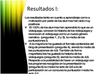 Los resultados tanto en cuento a aprendizaje como a motivación por parte de los alumnos han sido muy positivos: El 100% de los alumnos han aprendido lo que es un videojuego, conocen la historia de los videojuegos y reconocen el videojuego como un nuevo género narrativo  (preguntas 1, 2 y 3), la media de las puntuaciones 5.  A la mayoría le ha gustado el formato contenidos del blog de presentación (pregunta 4), siendo la media de las puntuaciones de 4,8. También de forma mayoritaria les ha gustado la historia de los videojuegos (pregunta 5); siendo la media de 4,6. Respecto a la posibilidad de hacer un videojuego con los programas recogidos en la presentación la (pregunta 6) la media ha sido de 3,6 a la de participación en un concurso la puntuación media ha sido 3,5. Resultados I: 