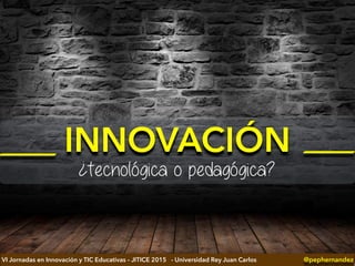 INNOVACIÓN
¿tecnológica o pedagógica?
@pephernandezVI Jornadas en Innovación y TIC Educativas – JITICE 2015 - Universidad Rey Juan Carlos
 