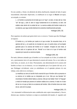 En este sentido, y frente a la abolición de dicha clasificación, dejando de lado el sujeto
trascendental, observador objetivante, se establecerá en su lugar al Dasein (ser-aquí),
ser arrojado, ex-sistente.
(…) el hombre se presenta de tal modo que es el “aquí”, es decir, el claro del ser. Este
“ser” del aquí, y sólo él, tiene el rasgo fundamental de la ex-sistencia, es decir, del
extático estar dentro de la verdad del ser. La esencia extática del hombre reside en la
ex-sistencia, que sigue siendo distinta de la existentia metafísicamente pensada.
Heidegger (2001, 30)
Pero seguimos sin aclarar qué quiere decir con ex-sistencia. Veamos que dice Heidegger
al respecto:
El hombre es, y es hombre por cuanto es el que ex-siste. Se encuentra fuera, en la
apertura del ser, y, en cuanto tal, es el propio ser, que, en cuanto arrojo, se ha arrojado
ganando para sí la esencia del hombre en el “cuidado”. Arrojado de este modo, el
hombre está en la apertura del ser. “Mundo” es el claro en el que el hombre está
expuesto por causa de su esencia arrojada.
Heidegger (2001, 68)
Por tanto, debemos entender que el hombre es el ser arrojado en el claro, al cuidado del
ser, y precisamente ésto es lo que determina la esencia del mismo. Ese ex nos indica su
estar fuera, en mundo, en el claro. Precisamente, esta determinación de la esencia del
hombre en base a su ex-sistencia, a su ser interpelado por el ser (pastor del ser), es lo
que Heidegger reivindicará, como ya aclarábamos en el apartado primero de este
trabajo, como diferencia ontológica.
La metafísica se cierra al sencillo hecho esencial de que el hombre sólo se presenta en
su esencia en la medida que es interpelado por el ser. Sólo por esa llamada ”ha”
encontrado el hombre dónde habita su esencia. Sólo por ese habitar “tiene” el “lenguaje”
a modo de morada que preserva el carácter extático de su esencia. A estar en el claro
del ser es a lo que yo llamo la ex-sistencia del hombre. Sólo el hombre tiene ese modo
de ser, solo de él es propio.
Heidegger (2001, 27)
Así, retomando la diferenciación antes establecida entre sujeto trascendental y Dasein,
diremos que, mientras el primero se erigía en constituidor del mundo, el segundo será
 