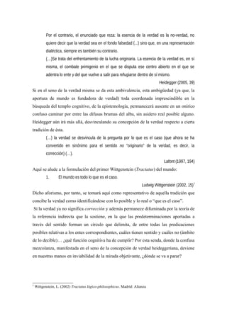 Por el contrario, el enunciado que reza: la esencia de la verdad es la no-verdad, no
quiere decir que la verdad sea en el fondo falsedad (...) sino que, en una representación
dialéctica, siempre es también su contrario.
(…)Se trata del enfrentamiento de la lucha originaria. La esencia de la verdad es, en sí
misma, el combate primigenio en el que se disputa ese centro abierto en el que se
adentra lo ente y del que vuelve a salir para refugiarse dentro de sí mismo.
Heidegger (2005, 39)
Si en el seno de la verdad misma se da esta ambivalencia, esta ambigüedad (ya que, la
apertura de mundo es fundadora de verdad) toda coordenada imprescindible en la
búsqueda del templo cognitivo, de la epistemología, permanecerá ausente en un onírico
confuso caminar por entre las difusas brumas del alba, sin asidero real posible alguno.
Heidegger aún irá más allá, desvinculando su concepción de la verdad respecto a cierta
tradición de ésta.
(…) la verdad se desvincula de la pregunta por lo que es el caso (que ahora se ha
convertido en sinónimo para el sentido no “originario” de la verdad, es decir, la
corrección) (…).
Lafont (1997, 194)
Aquí se alude a la formulación del primer Wittgenstein (Tractatus) del mundo:
1. El mundo es todo lo que es el caso.
Ludwig Wittgenstein (2002, 15)7
Dicho aforismo, por tanto, se tomará aquí como representativo de aquella tradición que
concibe la verdad como identificándose con lo posible y lo real o “que es el caso”.
Si la verdad ya no significa corrección y además permanece difuminada por la teoría de
la referencia indirecta que la sostiene, en la que las predeterminaciones aportadas a
través del sentido forman un círculo que delimita, de entre todas las predicaciones
posibles relativas a los entes correspondientes, cuáles tienen sentido y cuáles no (ámbito
de lo decible)… ¿qué función cognitiva ha de cumplir? Por esta senda, donde la confusa
mezcolanza, manifestada en el seno de la concepción de verdad heideggeriana, deviene
en nuestras manos en inviabilidad de la mirada objetivante, ¿dónde se va a parar?
7
Wittgenstein, L. (2002) Tractatus lógico-philosophicus. Madrid: Alianza
 