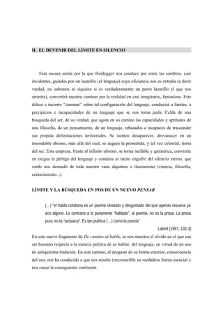 II. EL DEVENIR DEL LÍMITE EN SILENCIO
Esta oscura senda por la que Heidegger nos conduce por entre las sombras, casi
invidentes, guiados por un lazarillo (el lenguaje) cuya eficiencia nos es extraña (a decir
verdad, no sabemos ni siquiera si es verdaderamente un perro lazarillo el que nos
arrastra), convertirá nuestro caminar por la realidad en casi imaginario, fantasioso. Este
difuso e incierto “caminar” sobre tal configuración del lenguaje, conducirá a límites, a
precipicios e incapacidades de un lenguaje que se nos torna jaula. Celda de una
búsqueda del ser, de su verdad, que agota en su camino las capacidades y aptitudes de
una filosofía, de un pensamiento, de un lenguaje, rebasados e incapaces de trascender
sus propias delimitaciones territoriales. Se sienten desaparecer, desvanecer en un
insondable abismo, más allá del cual, se augura la prometida, y tal vez celestial, tierra
del ser. Esta empresa, frente al infinito abismo, se torna inefable y quimérica, convierte
en exigua la pértiga del lenguaje y condena al tácito engullir del silencio eterno, que
sordo nos desnudó de toda nuestra vana alquimia o ilusionismo (ciencia, filosofía,
conocimiento...).
LÍMITE Y LA BÚSQUEDA EN POS DE UN NUEVO PENSAR
(…) “el habla cotidiana es un poema olvidado y desgastado del que apenas resuena ya
eco alguno. Lo contrario a lo puramente “hablado”, al poema, no es la prosa. La prosa
pura no es “prosaica”. Es tan poética (…) como la poesía”
Lafont (1997, 132-3)
En este nuevo fragmento de De camino al habla, se nos muestra el olvido en el que cae
ser humano respecto a la esencia poética de su hablar, del lenguaje, en virtud de un uso
de antiquísima tradición. En este camino, el desgaste de su forma exterior, consecuencia
del uso, nos ha conducido a que nos resulte irreconocible su verdadera forma esencial y
nos cause la consiguiente confusión.
 