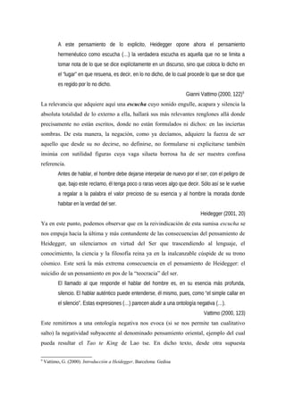 A este pensamiento de lo explicito, Heidegger opone ahora el pensamiento
hermenéutico como escucha (…) la verdadera escucha es aquella que no se limita a
tomar nota de lo que se dice explícitamente en un discurso, sino que coloca lo dicho en
el “lugar” en que resuena, es decir, en lo no dicho, de lo cual procede lo que se dice que
es regido por lo no dicho.
Gianni Vattimo (2000, 122)9
La relevancia que adquiere aquí una escucha cuyo sonido engulle, acapara y silencia la
absoluta totalidad de lo externo a ella, hallará sus más relevantes renglones allá donde
precisamente no están escritos, donde no están formulados ni dichos: en las inciertas
sombras. De esta manera, la negación, como ya decíamos, adquiere la fuerza de ser
aquello que desde su no decirse, no definirse, no formularse ni explicitarse también
insinúa con sutilidad figuras cuya vaga silueta borrosa ha de ser nuestra confusa
referencia.
Antes de hablar, el hombre debe dejarse interpelar de nuevo por el ser, con el peligro de
que, bajo este reclamo, él tenga poco o raras veces algo que decir. Sólo así se le vuelve
a regalar a la palabra el valor precioso de su esencia y al hombre la morada donde
habitar en la verdad del ser.
Heidegger (2001, 20)
Ya en este punto, podemos observar que en la reivindicación de esta sumisa escucha se
nos empuja hacia la última y más contundente de las consecuencias del pensamiento de
Heidegger, un silenciarnos en virtud del Ser que trascendiendo al lenguaje, el
conocimiento, la ciencia y la filosofía reina ya en la inalcanzable cúspide de su trono
cósmico. Este será la más extrema consecuencia en el pensamiento de Heidegger: el
suicidio de un pensamiento en pos de la “teocracia” del ser.
El llamado al que responde el hablar del hombre es, en su esencia más profunda,
silencio. El hablar auténtico puede entenderse, él mismo, pues, como “el simple callar en
el silencio”. Estas expresiones (…) parecen aludir a una ontología negativa (…).
Vattimo (2000, 123)
Este remitirnos a una ontología negativa nos evoca (si se nos permite tan cualitativo
salto) la negatividad subyacente al denominado pensamiento oriental, ejemplo del cual
pueda resultar el Tao te King de Lao tse. En dicho texto, desde otra supuesta
9
Vattimo, G. (2000). Introducción a Heidegger. Barcelona: Gedisa
 