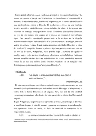 Hemos podido observar que, en Heidegger, el seguir su concepción lingüística, y las
asumir las consecuencias que esto desencadena, en última instancia nos conducirá al
mutismo, al inexorable silencio, habiéndose desprendido por el camino de la validez de
toda epistemología, ciencia y filosofía. El conducirnos a través de una ontología
negativa concluirá, inevitablemente, en este callejón sin salida. A lo largo de este
recorrido, sin embargo, hemos percibido, aunque salvando las considerables distancias,
los ecos de otro silencio, este acaecido en el seno de un pensador de muy diferente
signo. Este pensador, considerado perteneciente a la vertiente de la filosofía,
diametralmente diferente a la continental en la que ubicaríamos a Heidegger, analítica,
tendrá, sin embargo (a pesar de que muchas eminentes autoridades filosóficas lo tilden
de “blasfemia”), innegables tintes de la primera. Aquí, nos permitiremos traer a colación
los ecos de ese autor, Wittgenstein, en su primera etapa (Tractatus), en algunos de
aquellos lugares en los que topa con el mismo silencio que hemos hallado en Heidegger.
Nuestra intención con esta breve (y probablemente en exceso superficial) puesta en
común no es más que mostrar cierta similitud perceptible en el franquear estas
delimitaciones desde muy distintos “procederes filosóficos”.
2) SILENCIO
4.0031 Toda filosofía es “crítica lingüística”. (En todo caso, no en el
sentido de Mauthner.)11
(…).
Wittgenstein (2002, 51)
De esta manera, podemos comprobar un sustantivo rasgo común, aunque con una gran
diferencia (casi opuesta) de enfoque, entre ambos autores (Heidegger y Wittgenstein): el
centrar toda su fuerza filosófica en el lenguaje. Pero, más allá de esta similitud,
vayamos aproximándonos a los limites de, este, ya erigido en objeto filosófico central,
lenguaje.
Según Wittgenstein, las proposiciones representan el mundo, sin embargo, la dificultad
se manifiesta al querer ir más allá y querer representar precisamente lo que el mundo y
este representar tienen en común, es decir, la capacidad de representar de las
proposiciones lógicas.
6.124 Las proposiciones lógicas describen el armazón del mundo o, más bien, lo
11
La mención que hace de Mauthner tiene como objetivo únicamente aclarar su total distanciamiento del
empirismo británico.
 