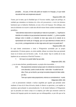 pensable) … Así pues, el límite sólo podrá ser trazado en el lenguaje, y lo que reside
más allá del límite será simplemente absurdo”.
Muguerza (1992, 129)
Vemos, por lo tanto, que la finalidad que el Tractatus tendría, según este prólogo, en
realidad que entenderse en términos de crítica del pensamiento o razón (en términos
kantianos) que se traducirá, finalmente, en una crítica del lenguaje. Sin embargo, esta
tarea de delimitar sin recurrir a nada más allá del mismo límite acabará tornándose harto
paradójica.
“ debe delimitar desde dentro lo impensable por medio de lo pensable” (…) “significará lo
indecible en la medida en la que presentará claramente lo decible“ (…) ¿cómo es posible
distinguir entre lo decible y lo indecible sin decir algo acerca de la relación de la
representación del mundo por el lenguaje, que es la que determina la frontera entre lo
uno y lo otro, y consiguientemente sin decir algo acerca de lo que no se puede decir?
Muguerza (1992, 134)
Es aquí donde comenzamos a intuir a Wittgenstein acorralado por su propio
pensamiento. El mismo parece, en cierta medida, rebasar esa misma línea que pretende
trazar en el mismo acto de llevarla a cabo. Es ahí, donde bajo la sombra de la más
lapidaria de sus sentencias al final del Tractatus…:
7. De lo que no se puede hablar hay que callar.
Wittgenstein (2002, 183)
…y no sin antes declarar, paradójicamente, su propia obra trascendida…:
6.54 Mis proposiciones esclarecen porque quien me entiende las reconoce al final
como absurdas, cuando a través de ellas ─sobre ellas─ ha salido fuera de
ellas. (Tiene, por así decirlo, que arrojar la escalera después de haber subido
por ella.)
Tiene que superar estas proposiciones; entonces ve correctamente el mundo
Wittgenstein (2002, 183)
…verá su pensamiento rodeado e incluso engullido por aquello que pretende aislar
mediante el trazo de la línea divisoria, donde el silencio se aproxima y con rapidez se
enseñorea aprovechando la autocontradicción. Es ahí donde hallamos al Wittgenstein
que no procedía con menos coraje en su empresa, por saber que arremeter contra las
barreras del lenguaje quizás nos muestre que son infranqueables, es por ello que no ha
 