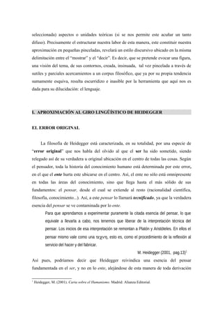seleccionada) aspectos o unidades teóricas (si se nos permite este acuñar un tanto
difuso). Precisamente el estructurar nuestra labor de esta manera, este constituir nuestra
aproximación en pequeñas pinceladas, revelará un estilo discursivo ubicado en la misma
delimitación entre el “mostrar” y el “decir”. Es decir, que se pretende evocar una figura,
una visión del tema, de sus contornos, creada, insinuada, tal vez pincelada a través de
sutiles y parciales acercamientos a un corpus filosófico, que ya por su propia tendencia
sumamente esquiva, resulta escurridizo e inasible por la herramienta que aquí nos es
dada para su dilucidación: el lenguaje.
I. APROXIMACIÓN AL GIRO LINGÜÍSTICO DE HEIDEGGER
EL ERROR ORIGINAL
La filosofía de Heidegger está caracterizada, en su totalidad, por una especie de
“error original” que nos habla del olvido al que el ser ha sido sometido, siendo
relegado así de su verdadera u original ubicación en el centro de todas las cosas. Según
el pensador, toda la historia del conocimiento humano está determinada por este error,
en el que el ente hurta este ubicarse en el centro. Así, el ente no sólo está omnipresente
en todas las áreas del conocimiento, sino que llega hasta el más sólido de sus
fundamentos: el pensar, desde el cual se extiende al resto (racionalidad científica,
filosofía, conocimiento...). Así, a este pensar lo llamará tecnificado, ya que la verdadera
esencia del pensar se ve contaminada por lo ente.
Para que aprendamos a experimentar puramente la citada esencia del pensar, lo que
equivale a llevarla a cabo, nos tenemos que liberar de la interpretación técnica del
pensar. Los inicios de esa interpretación se remontan a Platón y Aristóteles. En ellos el
pensar mismo vale como una τεχνη, esto es, como el procedimiento de la reflexión al
servicio del hacer y del fabricar.
M. Heidegger (2001, pag.13)1
Así pues, podríamos decir que Heidegger reivindica una esencia del pensar
fundamentada en el ser, y no en lo ente, alejándose de esta manera de toda derivación
1
Heidegger, M. (2001). Carta sobre el Humanismo. Madrid: Alianza Editorial.
 