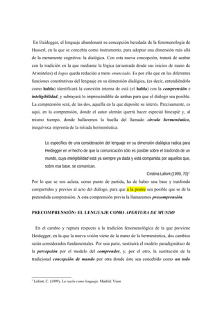 En Heidegger, el lenguaje abandonará su concepción heredada de la fenomenología de
Husserl, en la que se concebía como instrumento, para adoptar una dimensión más allá
de la meramente cognitiva: la dialógica. Con esta nueva concepción, tratará de acabar
con la tradición en la que mediante la lógica (arrastrada desde sus inicios de mano de
Aristóteles) el logos queda reducido a mero enunciado. Es por ello que en las diferentes
funciones constitutivas del lenguaje en su dimensión dialógica, (es decir, entendiéndolo
como habla) identificará la conexión interna de está (el habla) con la comprensión e
inteligibilidad, y subrayará lo imprescindible de ambas para que el diálogo sea posible.
La comprensión será, de las dos, aquella en la que deposite su interés. Precisamente, es
aquí, en la comprensión, donde el autor alemán querrá hacer especial hincapié y, al
mismo tiempo, donde hallaremos la huella del llamado círculo hermenéutico,
inequívoca impronta de la mirada hermenéutica.
Lo específico de una consideración del lenguaje en su dimensión dialógica radica para
Heidegger en el hecho de que la comunicación sólo es posible sobre el trasfondo de un
mundo, cuya inteligibilidad está ya siempre ya dada y está compartida por aquellos que,
sobre esa base, se comunican.
Cristina Lafont (1999, 70)3
Por lo que se nos aclara, como punto de partida, ha de haber una base y trasfondo
compartidos y previos al acto del diálogo, para que a la postre sea posible que se dé la
pretendida comprensión. A esta comprensión previa la llamaremos precomprensión.
PRECOMPRENSIÓN: EL LENGUAJE COMO APERTURA DE MUNDO
En el cambio y ruptura respecto a la tradición fenomenológica de la que proviene
Heidegger, en la que la nueva visión viene de la mano de la hermenéutica, dos cambios
serán considerados fundamentales. Por una parte, sustituirá el modelo paradigmático de
la percepción por el modelo del comprender, y, por el otro, la sustitución de la
tradicional concepción de mundo por otra donde éste sea concebido como un todo
3
Lafont, C. (1999). La razón como lenguaje. Madrid: Visor
 