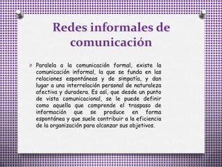 Redes informales de
comunicación
O Paralela a la comunicación formal, existe la
comunicación informal, la que se funda en las
relaciones espontáneas y de simpatía, y dan
lugar a una interrelación personal de naturaleza
afectiva y duradera. Es así, que desde un punto
de vista comunicacional, se le puede definir
como aquella que comprende el traspaso de
información que se produce en forma
espontánea y que suele contribuir a la eficiencia
de la organización para alcanzar sus objetivos.
 