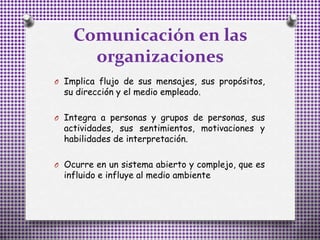 Comunicación en las
organizaciones
O Implica flujo de sus mensajes, sus propósitos,
su dirección y el medio empleado.
O Integra a personas y grupos de personas, sus
actividades, sus sentimientos, motivaciones y
habilidades de interpretación.
O Ocurre en un sistema abierto y complejo, que es
influido e influye al medio ambiente
 