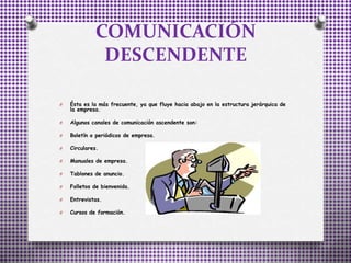 COMUNICACIÓN
DESCENDENTE
O Ésta es la más frecuente, ya que fluye hacia abajo en la estructura jerárquica de
la empresa.
O Algunos canales de comunicación ascendente son:
O Boletín o periódicos de empresa.
O Circulares.
O Manuales de empresa.
O Tablones de anuncio.
O Folletos de bienvenida.
O Entrevistas.
O Cursos de formación.
 
