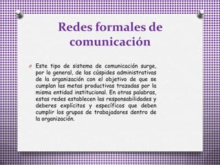 Redes formales de
comunicación
O Este tipo de sistema de comunicación surge,
por lo general, de las cúspides administrativas
de la organización con el objetivo de que se
cumplan las metas productivas trazadas por la
misma entidad institucional. En otras palabras,
estas redes establecen las responsabilidades y
deberes explícitos y específicos que deben
cumplir los grupos de trabajadores dentro de
la organización.
 