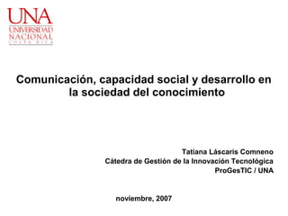 Comunicación, capacidad social y desarrollo en
        la sociedad del conocimiento




                                     Tatiana Láscaris Comneno
                Cátedra de Gestión de la Innovación Tecnológica
                                               ProGesTIC / UNA


                   noviembre, 2007
 