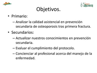 Objetivos.
• Primario:
– Analizar la calidad asistencial en prevención
secundaria de osteoporosis tras primera fractura.
• Secundarios:
– Actualizar nuestros conocimientos en prevención
secundaria.
– Evaluar el cumplimiento del protocolo.
– Concienciar al profesional acerca del manejo de la
enfermedad.
 