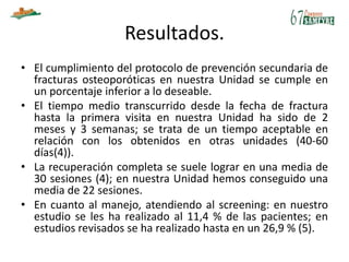 Resultados.
• El cumplimiento del protocolo de prevención secundaria de
fracturas osteoporóticas en nuestra Unidad se cumple en
un porcentaje inferior a lo deseable.
• El tiempo medio transcurrido desde la fecha de fractura
hasta la primera visita en nuestra Unidad ha sido de 2
meses y 3 semanas; se trata de un tiempo aceptable en
relación con los obtenidos en otras unidades (40-60
días(4)).
• La recuperación completa se suele lograr en una media de
30 sesiones (4); en nuestra Unidad hemos conseguido una
media de 22 sesiones.
• En cuanto al manejo, atendiendo al screening: en nuestro
estudio se les ha realizado al 11,4 % de las pacientes; en
estudios revisados se ha realizado hasta en un 26,9 % (5).
 