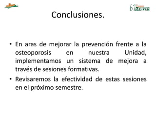 Conclusiones.
• En aras de mejorar la prevención frente a la
osteoporosis en nuestra Unidad,
implementamos un sistema de mejora a
través de sesiones formativas.
• Revisaremos la efectividad de estas sesiones
en el próximo semestre.
 
