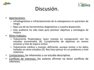 Discusión.
• Aportaciones:
– Infradiagnóstico e infratratamiento de la osteoporosis en pacientes de
riesgo.
– Bajo uso de las herramientas diagnósticas a nuestra disposición.
– Esta auditoría ha sido clave para plantear objetivos y estrategias de
mejora.
• Otros trabajos:
– Tratamiento fisioterápico: buen manejo en comparación con los
estudios encontrados (4). Cumplimiento de objetivos en menos
sesiones y lista de espera similar.
– Tratamiento médico y manejo: deficiente, aunque similar a los datos
hallados en otros estudios (5). Nos hace pensar en un problema a nivel
sistémico.
• Limitaciones: las inherentes a un estudio descriptivo.
• Conflicto de intereses: los autores afirman no tener conflicto de
intereses.
 