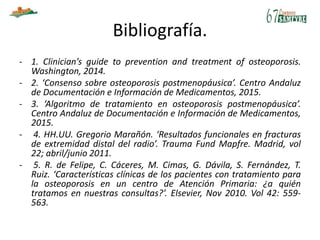 Bibliografía.
- 1. Clinician’s guide to prevention and treatment of osteoporosis.
Washington, 2014.
- 2. ‘Consenso sobre osteoporosis postmenopáusica’. Centro Andaluz
de Documentación e Información de Medicamentos, 2015.
- 3. ‘Algoritmo de tratamiento en osteoporosis postmenopáusica’.
Centro Andaluz de Documentación e Información de Medicamentos,
2015.
- 4. HH.UU. Gregorio Marañón. ‘Resultados funcionales en fracturas
de extremidad distal del radio’. Trauma Fund Mapfre. Madrid, vol
22; abril/junio 2011.
- 5. R. de Felipe, C. Cáceres, M. Cimas, G. Dávila, S. Fernández, T.
Ruiz. ‘Características clínicas de los pacientes con tratamiento para
la osteoporosis en un centro de Atención Primaria: ¿a quién
tratamos en nuestras consultas?’. Elsevier, Nov 2010. Vol 42: 559-
563.
 