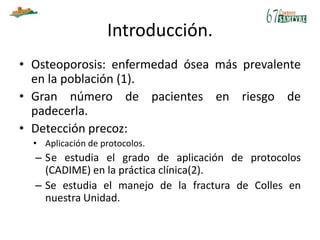 Introducción.
• Osteoporosis: enfermedad ósea más prevalente
en la población (1).
• Gran número de pacientes en riesgo de
padecerla.
• Detección precoz:
• Aplicación de protocolos.
– Se estudia el grado de aplicación de protocolos
(CADIME) en la práctica clínica(2).
– Se estudia el manejo de la fractura de Colles en
nuestra Unidad.
 