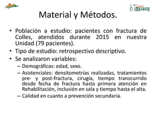 Material y Métodos.
• Población a estudio: pacientes con fractura de
Colles, atendidos durante 2015 en nuestra
Unidad (79 pacientes).
• Tipo de estudio: retrospectivo descriptivo.
• Se analizaron variables:
– Demográficas: edad, sexo.
– Asistenciales: densitometrías realizadas, tratamientos
pre- y post-fractura, cirugía, tiempo transcurrido
desde fecha de fractura hasta primera atención en
Rehabilitación, inclusión en sala y tiempo hasta el alta.
– Calidad en cuanto a prevención secundaria.
 