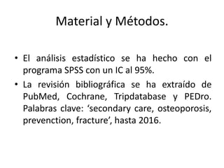 Material y Métodos.
• El análisis estadístico se ha hecho con el
programa SPSS con un IC al 95%.
• La revisión bibliográfica se ha extraído de
PubMed, Cochrane, Tripdatabase y PEDro.
Palabras clave: ‘secondary care, osteoporosis,
prevenction, fracture’, hasta 2016.
 