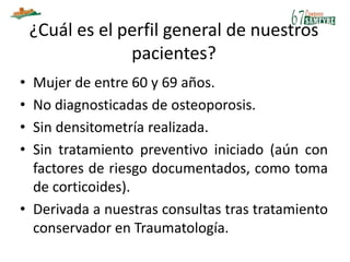 ¿Cuál es el perfil general de nuestros
pacientes?
• Mujer de entre 60 y 69 años.
• No diagnosticadas de osteoporosis.
• Sin densitometría realizada.
• Sin tratamiento preventivo iniciado (aún con
factores de riesgo documentados, como toma
de corticoides).
• Derivada a nuestras consultas tras tratamiento
conservador en Traumatología.
 