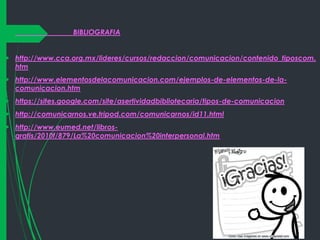 

BIBLIOGRAFIA

 http://www.cca.org.mx/lideres/cursos/redaccion/comunicacion/contenido_tiposcom.
htm
 http://www.elementosdelacomunicacion.com/ejemplos-de-elementos-de-lacomunicacion.htm
 https://sites.google.com/site/asertividadbibliotecaria/tipos-de-comunicacion
 http://comunicarnos.ve.tripod.com/comunicarnos/id11.html
 http://www.eumed.net/librosgratis/2010f/879/La%20comunicacion%20interpersonal.htm

 