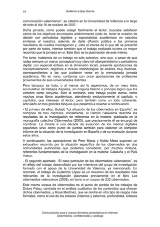 10                              Guillermo López García


comunicación valencianos”, se celebró en la Universidad de Valencia a lo largo
de todo el día 16 de octubre de 2007.
Dicha jornada, como puede colegir fácilmente el lector, buscaba satisfacer
varios de los objetivos enunciados anteriormente (esto es, tener la ocasión de
debatir con periodistas digitales y especialistas académicos en estudios
similares al nuestro), además de darle difusión pública a los primeros
resultados de nuestra investigación y, visto el interés de lo que allí se presentó
por parte de todos, intentar también que el trabajo realizado tuviera un mayor
recorrido que la jornada en sí. Este libro es la plasmación de este intento.
Por tanto, hablamos de un trabajo no sólo colectivo, sino que, a pesar de que
rodea siempre un marco conceptual muy claro (el ciberperiodismo o periodismo
digital, con especial énfasis en la dimensión local), presenta aportaciones de
conceptualización, objetivos e incluso metodologías de análisis muy diversas,
correspondientes a las que pudieron verse en la mencionada jornada
académica. No en vano, contamos con once aportaciones de profesores
provenientes de seis universidades distintas.
Pero tampoco se trata, o al menos así lo esperamos, de un mero texto
acumulativo de trabajos dispares, sin ninguna hilazón o principio lógico que los
vertebre como conjunto. Bien al contrario, este trabajo puede leerse, como
muchos otros libros académicos, atendiendo exclusivamente al capítulo, o
capítulos, que interesen al lector, pero también como un todo coherente,
articulado en tres grandes bloques que pasamos a reseñar a continuación.
- El primero de ellos, titulado “La situación de los cibermedios en España”, se
compone de tres capítulos. Inicialmente, el Ramón Salaverría describe los
resultados de la investigación de referencia en la materia, publicada en la
monografía colectiva Cibermedios (2005), que precisamente él se encargó de
coordinar. La mirada a una década de evolución de los medios digitales
españoles sirve como punto de partida también para elaborar un completo
informe de la situación de la investigación en España y de su evolución durante
estos años.
A continuación, las aportaciones de Pere Masip y Koldo Meso suponen un
exhaustivo recorrido por la situación específica de los cibermedios en dos
comunidades autónomas que podemos considerar, por muchos motivos,
referentes fundamentales de la investigación en la materia: Cataluña y el País
Vasco.
- El segundo apartado, “El caso particular de los cibermedios valencianos”, es
el reflejo del trabajo desarrollado por los miembros del grupo de investigación
formado con el apoyo de la Universidad de Valencia, ya mencionado. En
concreto, el trabajo de Guillermo López es un resumen de los resultados más
relevantes de la investigación plasmada previamente en el libro Los
cibermedios valencianos (2008), en torno a un corpus de 232 cibermedios.
Este mismo corpus de cibermedios es el punto de partida de los trabajos de
Dolors Palau, centrada en el análisis cualitativo de los contenidos que ofrecen
dichos cibermedios, y Rosa Martínez, que se centra en otro tipo de rasgos más
formales, como el uso de los enlaces (internos y externos, profundidad, enlaces




             Comunicación local y nuevos formatos periodísticos en Internet:
                        Cibermedios, confidenciales y weblogs
 