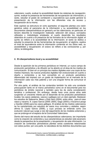 100                               Rosa Martínez Rubio


valenciano; cuarto, evaluar la accesibilidad desde los sistemas de navegación;
quinto, evaluar la presencia de herramientas de recuperación de información; y
sexto, estudiar el grado de correlación y equivalencia que puede generar la
presentación de la información con las diferentes vías de acceso y
recuperación de la misma.
Este capítulo se estructura en ocho apartados: el segundo plantea una visión
genérica sobre el panorama de la información y su accesibilidad en los
documentos ciberperiodísticos en general y en los valencianos, en particular; el
tercero describe la investigación realizada: selección del corpus, conceptos
utilizados y metodología empleada; el cuarto desarrolla los resultados
obtenidos en cuanto a la presencia de los formatos de la información digital; el
quinto se refiere a la accesibilidad de la información; el sexto se dedica a
estudiar la presencia de las herramientas de recuperación; el séptimo, explica
el nivel de equivalencia entre la información contenida en los Sitios web, su
accesibilidad y recuperación; el octavo se refiere a las conclusiones y, por
último, la bibliografía.



2. El ciberperiodismo local y su accesibilidad


Desde la aparición de los primeros periódicos en Internet, un nuevo campo de
producción periodística y de difusión se ha abierto en el área de los medios de
comunicación. Si bien en un principio los medios digitales eran una copia de los
medios impresos, los nuevos productos digitales han evolucionado en cuanto a
diseño y contenidos y se han convertido en un producto periodístico
diferenciado del impreso con un grado de implantación en el mercado de la
información cada vez más patente y con una singular forma de comunicar el
mensaje.
Por otra parte, el análisis de los contenidos también ha sido una constante
preocupación tanto en el marco periodístico como en el documental para los
periódicos de ámbito nacional y también para los de cierta consideración
temática o profesional. Sin embargo, desde hace unos pocos años está
surgiendo un creciente interés por el desarrollo de los productos periodísticos
locales: los casos catalanes, vascos o gallegos son un claro ejemplo. Destacan
los estudios de Salaverría, Meso y Díaz Noci (2004), entre otros, para el caso
vasco y navarro; X. López García (2000; 2005), Gago (2003) y Vizcaíno-Laorga
y Gavilán (2006) para los casos gallegos. El análisis de los medios valencianos
se ha caracterizado por estudios de casos muy concretos y aislados, según
afirma G. López García (2006), y cuyo proceso se entiende como una
evolución natural que surge a raíz del seguimiento de los modelos anteriores y
que se prolonga en el espacio de la Comunidad Valenciana.
Dentro del marco del estudio de los ciberperiódicos valencianos, tan importante
como la creación de contenidos y sus características es estudiar este escenario
desde la perspectiva de la presentación y recuperación de esta información. La
creación de contenidos periodísticos plantea varias cuestiones relacionadas
con estos puntos: por una parte, la naturaleza de los distintos documentos que


             Comunicación local y nuevos formatos periodísticos en Internet:
                        Cibermedios, confidenciales y weblogs
 