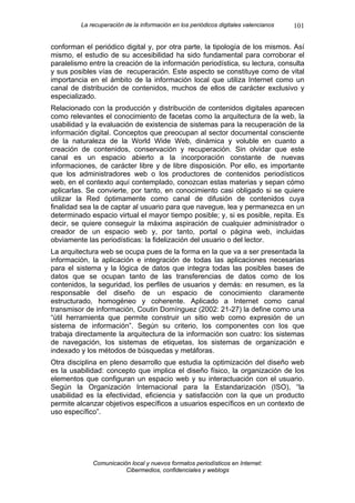 La recuperación de la información en los periódicos digitales valencianos   101

conforman el periódico digital y, por otra parte, la tipología de los mismos. Así
mismo, el estudio de su accesibilidad ha sido fundamental para corroborar el
paralelismo entre la creación de la información periodística, su lectura, consulta
y sus posibles vías de recuperación. Este aspecto se constituye como de vital
importancia en el ámbito de la información local que utiliza Internet como un
canal de distribución de contenidos, muchos de ellos de carácter exclusivo y
especializado.
Relacionado con la producción y distribución de contenidos digitales aparecen
como relevantes el conocimiento de facetas como la arquitectura de la web, la
usabilidad y la evaluación de existencia de sistemas para la recuperación de la
información digital. Conceptos que preocupan al sector documental consciente
de la naturaleza de la World Wide Web, dinámica y voluble en cuanto a
creación de contenidos, conservación y recuperación. Sin olvidar que este
canal es un espacio abierto a la incorporación constante de nuevas
informaciones, de carácter libre y de libre disposición. Por ello, es importante
que los administradores web o los productores de contenidos periodísticos
web, en el contexto aquí contemplado, conozcan estas materias y sepan cómo
aplicarlas. Se convierte, por tanto, en conocimiento casi obligado si se quiere
utilizar la Red óptimamente como canal de difusión de contenidos cuya
finalidad sea la de captar al usuario para que navegue, lea y permanezca en un
determinado espacio virtual el mayor tiempo posible; y, si es posible, repita. Es
decir, se quiere conseguir la máxima aspiración de cualquier administrador o
creador de un espacio web y, por tanto, portal o página web, incluidas
obviamente las periodísticas: la fidelización del usuario o del lector.
La arquitectura web se ocupa pues de la forma en la que va a ser presentada la
información, la aplicación e integración de todas las aplicaciones necesarias
para el sistema y la lógica de datos que integra todas las posibles bases de
datos que se ocupan tanto de las transferencias de datos como de los
contenidos, la seguridad, los perfiles de usuarios y demás: en resumen, es la
responsable del diseño de un espacio de conocimiento claramente
estructurado, homogéneo y coherente. Aplicado a Internet como canal
transmisor de información, Coutin Domínguez (2002: 21-27) la define como una
“útil herramienta que permite construir un sitio web como expresión de un
sistema de información”. Según su criterio, los componentes con los que
trabaja directamente la arquitectura de la información son cuatro: los sistemas
de navegación, los sistemas de etiquetas, los sistemas de organización e
indexado y los métodos de búsquedas y metáforas.
Otra disciplina en pleno desarrollo que estudia la optimización del diseño web
es la usabilidad: concepto que implica el diseño físico, la organización de los
elementos que configuran un espacio web y su interactuación con el usuario.
Según la Organización Internacional para la Estandarización (ISO), “la
usabilidad es la efectividad, eficiencia y satisfacción con la que un producto
permite alcanzar objetivos específicos a usuarios específicos en un contexto de
uso específico”.




             Comunicación local y nuevos formatos periodísticos en Internet:
                        Cibermedios, confidenciales y weblogs
 