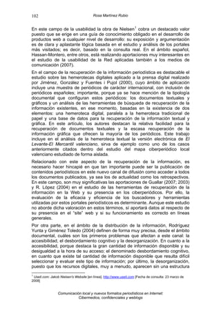 102                                     Rosa Martínez Rubio


En este campo de la usabilidad la obra de Nielsen 1 cobra un destacado valor
puesto que se erige en una guía de conocimiento obligado en el desarrollo de
productos web a cualquier nivel de desarrollo: su exposición y argumentación
es de clara y aplastante lógica basada en el estudio y análisis de los portales
más visitados; es decir, basado en la consulta real. En el ámbito español,
Hassan-Montero, entre otros, está realizando aportaciones muy interesantes en
el estudio de la usabilidad de la Red aplicadas también a los medios de
comunicación (2007).
En el campo de la recuperación de la información periodística es destacable el
estudio sobre las hemerotecas digitales aplicado a la prensa digital realizado
por Jiménez, González y Fuentes i Pujol (2000), cuyo ámbito de aplicación
incluye una muestra de periódicos de carácter internacional, con inclusión de
periódicos españoles; importante, porque ya se hace mención de la tipología
documental que configuran estos periódicos: los documentos textuales y
gráficos y un análisis de las herramientas de búsqueda de recuperación de la
información existentes, en ese momento, basadas en la existencia de dos
elementos: una hemeroteca digital, paralela a la hemeroteca tradicional de
papel y una base de datos para la recuperación de la información textual y
gráfica. En este artículo, los autores destacan la relativa facilidad para la
recuperación de documentos textuales y la escasa recuperación de la
información gráfica que ofrecen la mayoría de los periódicos. Este trabajo
incluye en el análisis de la hemeroteca textual la versión electrónica de El
Levante-El Mercantil valenciano, sirva de ejemplo como uno de los casos
anteriormente citados dentro del estudio del mapa ciberperiódico local
valenciano estudiado de forma aislada.
Relacionado con este aspecto de la recuperación de la información, es
necesario hacer hincapié en que tan importante puede ser la publicación de
contenidos periodísticos en este nuevo canal de difusión como acceder a todos
los documentos publicados, ya sea los de actualidad como los retrospectivos.
En este campo, son muy significativas las aportaciones de Guallar (2007; 2003)
y R. López (2004) en el estudio de las herramientas de recuperación de la
información en la Web y su presencia en los ciberperiódicos. Por ello, la
evaluación de la eficacia y eficiencia de los buscadores y herramientas
utilizadas por estos portales periodísticos es determinante. Aunque este estudio
no aborde dicha valoración en estos términos, sí aportará datos al respecto de
su presencia en el “site” web y si su funcionamiento es correcto en líneas
generales.
Por otra parte, en el ámbito de la distribución de la información, Rodríguez
Yunta y Giménez Toledo (2004) definen de forma muy precisa, desde el ámbito
documental, cuáles son los primeros problemas que afectan a este canal: la
accesibilidad, el desbordamiento cognitivo y la desorganización. En cuanto a la
accesibilidad, porque destaca la gran cantidad de información disponible y su
desigualdad a la hora de su acceso; el denominado desbordamiento cognitivo,
en cuanto que existe tal cantidad de información disponible que resulta difícil
seleccionar y evaluar este tipo de información; por último, la desorganización,
puesto que los recursos digitales, muy a menudo, aparecen sin una estructura
1
 Useit.com: Jakob Nielsen's Website [en línea]. http://www.useit.com [Fecha de consulta: 23 marzo de
2008]


                 Comunicación local y nuevos formatos periodísticos en Internet:
                            Cibermedios, confidenciales y weblogs
 