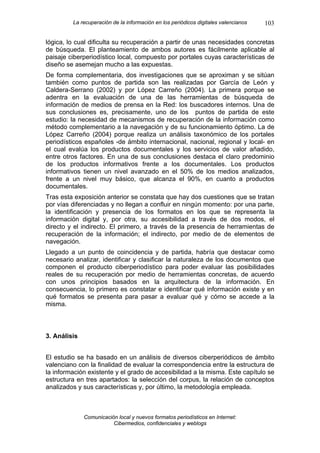 La recuperación de la información en los periódicos digitales valencianos   103

lógica, lo cual dificulta su recuperación a partir de unas necesidades concretas
de búsqueda. El planteamiento de ambos autores es fácilmente aplicable al
paisaje ciberperiodístico local, compuesto por portales cuyas características de
diseño se asemejan mucho a las expuestas.
De forma complementaria, dos investigaciones que se aproximan y se sitúan
también como puntos de partida son las realizadas por García de León y
Caldera-Serrano (2002) y por López Carreño (2004). La primera porque se
adentra en la evaluación de una de las herramientas de búsqueda de
información de medios de prensa en la Red: los buscadores internos. Una de
sus conclusiones es, precisamente, uno de los puntos de partida de este
estudio: la necesidad de mecanismos de recuperación de la información como
método complementario a la navegación y de su funcionamiento óptimo. La de
López Carreño (2004) porque realiza un análisis taxonómico de los portales
periodísticos españoles -de ámbito internacional, nacional, regional y local- en
el cual evalúa los productos documentales y los servicios de valor añadido,
entre otros factores. En una de sus conclusiones destaca el claro predominio
de los productos informativos frente a los documentales. Los productos
informativos tienen un nivel avanzado en el 50% de los medios analizados,
frente a un nivel muy básico, que alcanza el 90%, en cuanto a productos
documentales.
Tras esta exposición anterior se constata que hay dos cuestiones que se tratan
por vías diferenciadas y no llegan a confluir en ningún momento: por una parte,
la identificación y presencia de los formatos en los que se representa la
información digital y, por otra, su accesibilidad a través de dos modos, el
directo y el indirecto. El primero, a través de la presencia de herramientas de
recuperación de la información; el indirecto, por medio de de elementos de
navegación.
Llegado a un punto de coincidencia y de partida, habría que destacar como
necesario analizar, identificar y clasificar la naturaleza de los documentos que
componen el producto ciberperiodístico para poder evaluar las posibilidades
reales de su recuperación por medio de herramientas concretas, de acuerdo
con unos principios basados en la arquitectura de la información. En
consecuencia, lo primero es constatar e identificar qué información existe y en
qué formatos se presenta para pasar a evaluar qué y cómo se accede a la
misma.



3. Análisis


El estudio se ha basado en un análisis de diversos ciberperiódicos de ámbito
valenciano con la finalidad de evaluar la correspondencia entre la estructura de
la información existente y el grado de accesibilidad a la misma. Este capítulo se
estructura en tres apartados: la selección del corpus, la relación de conceptos
analizados y sus características y, por último, la metodología empleada.



              Comunicación local y nuevos formatos periodísticos en Internet:
                         Cibermedios, confidenciales y weblogs
 