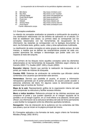 La recuperación de la información en los periódicos digitales valencianos   105

  34    Mini Diario                       http://www.minidiario.com/
  35    Nou Dise                          http://www.uv.es/~noudise/
  36    Orihuela Digital                  http://www.orihueladigital.es/
  37    Portal Dénia Digital              http://www.portaldenia.es/
  38    Povet.com                         http://www.povet.com/
  39    Vilaweb                           http://www.vilaweb.cat/
  40    Vinarós News                      http://news.vinaros.net/v10/
  41    Zona Esport                       http://www.zonaesport.com/
       Fuente: elaboración propia


3.2. Conceptos analizados
La relación de conceptos analizados se presenta a continuación de acuerdo a
una clasificación relacionada con los ámbitos de aplicación en el estudio. En
total se establecen seis clases. La primera clase se corresponde con los
conceptos relacionados con las herramientas de recuperación de la
información; las restantes se corresponden con la tipología documental: es
decir, los formatos texto, gráfico, audio, vídeo y otras aplicaciones multimedia.
La clasificación de estos conceptos en estos grupos se realiza porque, de esta
manera, a medida que se definen las características propias de cada uno,
pueden apreciarse las ventajas o desventajas que posee cada uno con
respecto al resto del conjunto.


A) El primero de los bloques reúne aquellos conceptos sobre los elementos
seleccionados en las herramientas de búsqueda. Definidos según criterios de
Carreño (2003: 71), Guallar (2007: 240) y Coutin (2002):
Buscador interno: Opción que permite la realización de búsquedas en el
portal, por medio de motores de búsqueda.
Canales RSS: Sistemas de sindicación de contenidos que difunden ciertos
contenidos a los usuarios que demandan este servicio.
Hemeroteca: Servicio que posibilita al usuario, el acceso a información
retrospectiva generada por el portal periodístico. El usuario puede acceder a
ediciones anteriores del diario. En algunos casos la denominación puede
aparecer bajo el nombre de “Archivo”.
Mapa de la web: Representación gráfica de la organización interna del web
para comprender su estructura y facilitar accesos directos.
Menú o índice temático: Referencia principal de las distintas secciones que
componen el portal y que pueden aparecer en el margen izquierdo de la
pantalla o en el margen superior, en un nivel inferior a la cabecera. Sirven para
ofrecer una información de la estructura temática del web de forma permanente
y para facilitar la navegación entre los diferentes apartados temáticos.
Navegación: Vías de interacción de la audiencia con los contenidos del Sitio
que posee y que se inician en la página principal del mismo.

B.) Conceptos aplicados a los formatos de texto, según criterio de Fernández
Morales (Pareja, 2002: 80-81):


              Comunicación local y nuevos formatos periodísticos en Internet:
                         Cibermedios, confidenciales y weblogs
 
