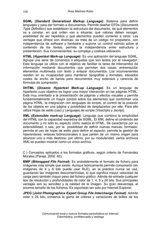 106                               Rosa Martínez Rubio


SGML (Standard Generalizad Markup Language): Sistema para definir
lenguajes y para dar formato a documentos. Permite diseñar DTDs (Documents
Type Definition) que establecen la estructura del documento, de qué elementos
va a constar, en qué orden van a situarse, qué valores deben recoger,
posibilidad de ser repetidos y qué elementos pueden contener a otros. Las
ventajas que ofrece son diversas: se trata de un código no propietario, con
independencia de software y hardware y supone un control estricto sobre el
contenido de los textos; permite la independencia entre estructura y
presentación. Sus inconvenientes: su compleja y costosa utilización.
HTML (Hypertext Mark-up Language): Es una aplicación del lenguaje SGML.
Agrupa una serie de comandos o etiquetas que son leídos por el navegador.
Este lenguaje se utiliza con el objetivo de facilitar la tarea de intercambio de
información mediante documentos que permiten dos cosas: entremezclar
elementos multimedia con texto y enlazar documentos. Los inconvenientes
residen en su incapacidad para mantener tipografías y formateo, elevados
costes de ancho de banda para documentos muy extensos y carencia de
fórmulas de compresión.
DHTML (Dinamic Hypertext Mark-up Language): Es un lenguaje de
hipertexto cuyo objetivo es lograr una mayor interacción en las páginas HTML.
Está muy orientado a la presentación de páginas y efectos visuales y permite
fundamentalmente un mayor control sobre los elementos que conforman una
página HTML, la integración con lenguajes de scripts, el control de la posición
de los objetos en una página y posibilidad de desplazarlos por ella. Para ello
utiliza Hojas de estilo (css) y Lenguajes de scripts (Vbscripts y Jscript).
XML (Extensible mark-up Language): Lenguaje que combina la simplicidad
del HTML con la capacidad expresiva de SGML. El XML define el contenido del
documento y no sólo su aspecto como realiza el HTML. Se caracteriza por su
extensibilidad, o sea, por la posibilidad de definir nuevas marcas; formateo:
permite el uso de hojas de estilo para definir el aspecto; permite la gestión de
hiperenlaces: enlaces bidireccionales o que parten de un mismo origen para
alcanzar uno o más destinos; por último, por su modularidad: varios archivos
XML se pueden mostrar como un único archivo.


C.) Conceptos aplicados a los formatos gráficos, según criterio de Fernández
Morales (Pareja, 2002: 82):
BMP (Bitmapped File Format): Es probablemente el formato de fichero para
imágenes más simple que existe. Aunque teóricamente permite compresión (en
imágenes de 4 y 8 bits puede usar RLE), en la práctica nunca se usa,
guardando las imágenes descomprimidas, lo que significa mayor velocidad de
carga pero también mayor peso del fichero gráfico. Admite de entrada cualquier
tipo de resolución y profundidades de color de 1, 4, 8 y 24 bits. Sus principales
ventajas son su sencillez y la calidad de la imagen. Su gran desventaja, el
enorme tamaño de los ficheros. Es soportado tan solo por Internet Explorer.
JPEG (Joint Photographics Expert Group File Interchange Format): Admite
color a 24 bits, conserva la gama de colores y variaciones de brillos de los




             Comunicación local y nuevos formatos periodísticos en Internet:
                        Cibermedios, confidenciales y weblogs
 