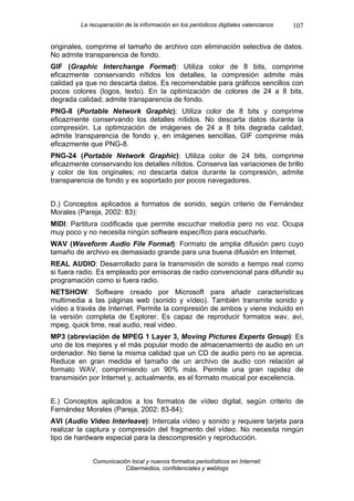 La recuperación de la información en los periódicos digitales valencianos   107

originales, comprime el tamaño de archivo con eliminación selectiva de datos.
No admite transparencia de fondo.
GIF (Graphic Interchange Format): Utiliza color de 8 bits, comprime
eficazmente conservando nítidos los detalles, la compresión admite más
calidad ya que no descarta datos. Es recomendable para gráficos sencillos con
pocos colores (logos, texto). En la optimización de colores de 24 a 8 bits,
degrada calidad; admite transparencia de fondo.
PNG-8 (Portable Network Graphic): Utiliza color de 8 bits y comprime
eficazmente conservando los detalles nítidos. No descarta datos durante la
compresión. La optimización de imágenes de 24 a 8 bits degrada calidad,
admite transparencia de fondo y, en imágenes sencillas, GIF comprime más
eficazmente que PNG-8.
PNG-24 (Portable Network Graphic): Utiliza color de 24 bits, comprime
eficazmente conservando los detalles nítidos. Conserva las variaciones de brillo
y color de los originales; no descarta datos durante la compresión, admite
transparencia de fondo y es soportado por pocos navegadores.


D.) Conceptos aplicados a formatos de sonido, según criterio de Fernández
Morales (Pareja, 2002: 83):
MIDI: Partitura codificada que permite escuchar melodía pero no voz. Ocupa
muy poco y no necesita ningún software específico para escucharlo.
WAV (Waveform Audio File Format): Formato de amplia difusión pero cuyo
tamaño de archivo es demasiado grande para una buena difusión en Internet.
REAL AUDIO: Desarrollado para la transmisión de sonido a tiempo real como
si fuera radio. Es empleado por emisoras de radio convencional para difundir su
programación como si fuera radio.
NETSHOW: Software creado por Microsoft para añadir características
multimedia a las páginas web (sonido y vídeo). También transmite sonido y
vídeo a través de Internet. Permite la compresión de ambos y viene incluido en
la versión completa de Explorer. Es capaz de reproducir formatos wav, avi,
mpeg, quick time, real audio, real video.
MP3 (abreviación de MPEG 1 Layer 3, Moving Pictures Experts Group): Es
uno de los mejores y el más popular modo de almacenamiento de audio en un
ordenador. No tiene la misma calidad que un CD de audio pero no se aprecia.
Reduce en gran medida el tamaño de un archivo de audio con relación al
formato WAV, comprimiendo un 90% más. Permite una gran rapidez de
transmisión por Internet y, actualmente, es el formato musical por excelencia.


E.) Conceptos aplicados a los formatos de vídeo digital, según criterio de
Fernández Morales (Pareja, 2002: 83-84):
AVI (Audio Video Interleave): Intercala vídeo y sonido y requiere tarjeta para
realizar la captura y compresión del fragmento del vídeo. No necesita ningún
tipo de hardware especial para la descompresión y reproducción.


             Comunicación local y nuevos formatos periodísticos en Internet:
                        Cibermedios, confidenciales y weblogs
 