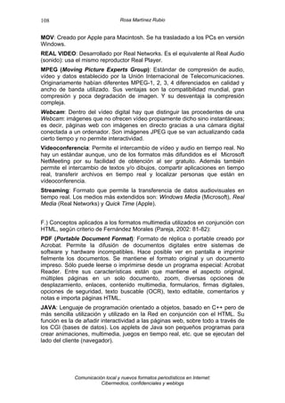 108                               Rosa Martínez Rubio


MOV: Creado por Apple para Macintosh. Se ha trasladado a los PCs en versión
Windows.
REAL VIDEO: Desarrollado por Real Networks. Es el equivalente al Real Audio
(sonido): usa el mismo reproductor Real Player.
MPEG (Moving Picture Experts Group): Estándar de compresión de audio,
vídeo y datos establecido por la Unión Internacional de Telecomunicaciones.
Originariamente habían diferentes MPEG-1, 2, 3, 4 diferenciados en calidad y
ancho de banda utilizado. Sus ventajas son la compatibilidad mundial, gran
compresión y poca degradación de imagen. Y su desventaja la compresión
compleja.
Webcam: Dentro del vídeo digital hay que distinguir las procedentes de una
Webcam: imágenes que no ofrecen vídeo propiamente dicho sino instantáneas;
es decir, páginas web con imágenes en directo gracias a una cámara digital
conectada a un ordenador. Son imágenes JPEG que se van actualizando cada
cierto tiempo y no permite interactividad.
Vídeoconferencia: Permite el intercambio de vídeo y audio en tiempo real. No
hay un estándar aunque, uno de los formatos más difundidos es el Microsoft
NetMeeting por su facilidad de obtención al ser gratuito. Además también
permite el intercambio de textos y/o dibujos, compartir aplicaciones en tiempo
real, transferir archivos en tiempo real y localizar personas que están en
vídeoconferencia.
Streaming: Formato que permite la transferencia de datos audiovisuales en
tiempo real. Los medios más extendidos son: Windows Media (Microsoft), Real
Media (Real Networks) y Quick Time (Apple).


F.) Conceptos aplicados a los formatos multimedia utilizados en conjunción con
HTML, según criterio de Fernández Morales (Pareja, 2002: 81-82):
PDF (Portable Document Format): Formato de réplica o portable creado por
Acrobat. Permite la difusión de documentos digitales entre sistemas de
software y hardware incompatibles. Hace posible ver en pantalla e imprimir
fielmente los documentos. Se mantiene el formato original y un documento
impreso. Sólo puede leerse o imprimirse desde un programa especial: Acrobat
Reader. Entre sus características están que mantiene el aspecto original,
múltiples páginas en un solo documento, zoom, diversas opciones de
desplazamiento, enlaces, contenido multimedia, formularios, firmas digitales,
opciones de seguridad, texto buscable (OCR), texto editable, comentarios y
notas e importa páginas HTML.
JAVA: Lenguaje de programación orientado a objetos, basado en C++ pero de
más sencilla utilización y utilizado en la Red en conjunción con el HTML. Su
función es la de añadir interactividad a las páginas web, sobre todo a través de
los CGI (bases de datos). Los applets de Java son pequeños programas para
crear animaciones, multimedia, juegos en tiempo real, etc. que se ejecutan del
lado del cliente (navegador).




             Comunicación local y nuevos formatos periodísticos en Internet:
                        Cibermedios, confidenciales y weblogs
 