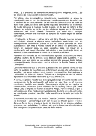 Introducción                             11

rotos, …), la presencia de elementos multimedia (vídeo, imágenes, audio, …) y
los criterios de recuperación de la información.
Por último, dos investigadores recientemente incorporados al grupo de
investigación ofrecen otro tipo de enfoque, complementario con los anteriores:
la revisión de un caso particular. En el caso de Germán Llorca, se trata del
diario Alcoi Digital, que sirve como punto de partida para marcar las tendencias
de fondo comunes a muchos medios locales. En lo que se refiere a Mar
Iglesias, su estudio se centra en las ediciones locales en la Comunidad
Valenciana del portal Vilaweb. Pensamos que estos cinco trabajos,
combinados, ofrecen una rica visión de conjunto de nuestro objeto de estudio
particular.
- Finalmente, la tercera y última parte del libro, titulada “nuevos formatos
periodísticos”, atiende a algunos casos particulares, englobados –por las
investigaciones académicas previas o por los propios gestores de estas
publicaciones- con más o menos fortuna en el ámbito del periodismo, que
tienen, en cualquier caso, un peso específico cada vez mayor en la
configuración del menú informativo del público, y que igualmente tienen un
recorrido potencial enorme en el marco de la comunicación local.
Hablamos en concreto de los confidenciales digitales, analizados por María
Sánchez (autora de la primera tesis doctoral sobre esta cuestión), y los
weblogs, que son objeto de un análisis compartido, aunque desde ópticas
considerablemente diferenciadas, en los artículos de Tomás Baviera y Martí
Domínguez.
Conviene mencionar que la presente publicación ha sido posible (como por otra
parte ha quedado de manifiesto con anterioridad) gracias a la participación de
su editor, y de varios autores, en el proyecto precompetitivo, financiado por la
Universidad de Valencia, titulado “Estructura y tipologización de los medios
digitales de la Comunidad Valenciana” (UV-AE-2007/0223).
A su vez, es preciso resaltar que dicho proyecto surge en buena medida como
consecuencia de la participación del editor de este libro en el proyecto
coordinado, también mencionado, “Convergencia digital en los medios de
comunicación”, financiado por el Ministerio de Educación y Ciencia (SEJ2006-
14828-C06) y dirigido por Ramón Salaverría Aliaga. Por ese motivo, y por la
participación en él de hasta cinco investigadores de dicho proyecto, entre ellos
su investigador principal, este libro debe considerarse también producto del
mismo.
El libro está publicado bajo una licencia Creative Commons “Reconocimiento –
No Comercial – CompartirIgual 2.5”, con lo que su difusión puede –y debe-
darse de forma libre y gratuita a través de Internet y de los soportes digitales
que en su caso se habiliten. Por último, sólo queda desear que el contenido de
este trabajo sea útil para el lector y resulte de su interés.




             Comunicación local y nuevos formatos periodísticos en Internet:
                        Cibermedios, confidenciales y weblogs
 