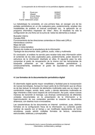 La recuperación de la información en los periódicos digitales valencianos   111

          38         Povet.com                         30/09/07
          39         Vilaweb                           17/09/07
          40         Vinarós News                      05/10/07
          41         Zona Esport                       05/10/07
      Fuente: elaboración propia

La metodología ha consistido, en una primera fase, en escoger uno de los
portales periodísticos en un día cualquiera para, posteriormente, emplear dos
modalidades de análisis: el manual combinado con la aplicación de un
programa informático mapeador de “sites”: Xenu. El resultado ha sido la
configuración de una ficha con la suma de todos los elementos a evaluar:
Buscador interno
Canales RSS
Funcionamiento de las direcciones contenidas en Sitios web (URLs)
Hemeroteca o archivo
Mapa del web
Menú o índice temático
Número de niveles en la arquitectura de la información
Tipología de documentos: texto, gráficos, audio, vídeo y multimedia
En conclusión, el análisis ha servido para recabar toda esta información sobre
el contenido de los sites explorados para, posteriormente, poder discernir la
estructura de la información diseñada en ellos. El siguiente paso ha sido
comprobar el grado de recuperación de la misma con las herramientas de
búsqueda presentes en los diferentes portales periodísticos y,
consecuentemente, establecer el grado de equivalencia entre ambos
parámetros.



4. Los formatos de la documentación periodística digital


El cibermedio digital aporta mayor versatilidad y facilidad para la incorporación
de nuevas tecnologías. Aunque la mayor parte de la información que se ofrece
es de tipo textual, la inclusión de elementos multimedia cada vez es mayor: la
combinación imagen, sonido, texto, audio, y demás elementos multimedia es
algo inherente a este nuevo espacio de comunicación. Así pues, nacen nuevas
maneras de transmitir el mensaje. Las diversas combinaciones de diferentes
unidades documentales en la presentación de la información y la
hipervinculación de sus contenidos permiten la creación de documentos
dinámicos, con diseños ricos e innovadores.
Las características de los documentos en Internet combinan, pues, distintos
formatos en la configuración física de la información; su contenido puede
cambiar de soporte con el tiempo y ser modificado rápidamente; de forma
simultánea, puede admitir múltiples formatos de lectura, variaciones
estructurales, estéticas y conceptuales.




             Comunicación local y nuevos formatos periodísticos en Internet:
                        Cibermedios, confidenciales y weblogs
 