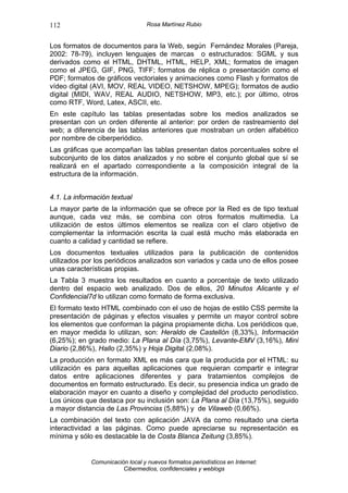 112                               Rosa Martínez Rubio


Los formatos de documentos para la Web, según Fernández Morales (Pareja,
2002: 78-79), incluyen lenguajes de marcas o estructurados: SGML y sus
derivados como el HTML, DHTML, HTML, HELP, XML; formatos de imagen
como el JPEG, GIF, PNG, TIFF; formatos de réplica o presentación como el
PDF; formatos de gráficos vectoriales y animaciones como Flash y formatos de
vídeo digital (AVI, MOV, REAL VIDEO, NETSHOW, MPEG); formatos de audio
digital (MIDI, WAV, REAL AUDIO, NETSHOW, MP3, etc.); por último, otros
como RTF, Word, Latex, ASCII, etc.
En este capítulo las tablas presentadas sobre los medios analizados se
presentan con un orden diferente al anterior: por orden de rastreamiento del
web; a diferencia de las tablas anteriores que mostraban un orden alfabético
por nombre de ciberperiódico.
Las gráficas que acompañan las tablas presentan datos porcentuales sobre el
subconjunto de los datos analizados y no sobre el conjunto global que sí se
realizará en el apartado correspondiente a la composición integral de la
estructura de la información.


4.1. La información textual
La mayor parte de la información que se ofrece por la Red es de tipo textual
aunque, cada vez más, se combina con otros formatos multimedia. La
utilización de estos últimos elementos se realiza con el claro objetivo de
complementar la información escrita la cual está mucho más elaborada en
cuanto a calidad y cantidad se refiere.
Los documentos textuales utilizados para la publicación de contenidos
utilizados por los periódicos analizados son variados y cada uno de ellos posee
unas características propias.
La Tabla 3 muestra los resultados en cuanto a porcentaje de texto utilizado
dentro del espacio web analizado. Dos de ellos, 20 Minutos Alicante y el
Confidencial7d lo utilizan como formato de forma exclusiva.
El formato texto HTML combinado con el uso de hojas de estilo CSS permite la
presentación de páginas y efectos visuales y permite un mayor control sobre
los elementos que conforman la página propiamente dicha. Los periódicos que,
en mayor medida lo utilizan, son: Heraldo de Castellón (8,33%), Información
(6,25%); en grado medio: La Plana al Día (3,75%), Levante-EMV (3,16%), Mini
Diario (2,86%), Hallo (2,35%) y Hoja Digital (2,08%).
La producción en formato XML es más cara que la producida por el HTML: su
utilización es para aquellas aplicaciones que requieran compartir e integrar
datos entre aplicaciones diferentes y para tratamientos complejos de
documentos en formato estructurado. Es decir, su presencia indica un grado de
elaboración mayor en cuanto a diseño y complejidad del producto periodístico.
Los únicos que destaca por su inclusión son: La Plana al Día (13,75%), seguido
a mayor distancia de Las Provincias (5,88%) y de Vilaweb (0,66%).
La combinación del texto con aplicación JAVA da como resultado una cierta
interactividad a las páginas. Como puede apreciarse su representación es
mínima y sólo es destacable la de Costa Blanca Zeitung (3,85%).


             Comunicación local y nuevos formatos periodísticos en Internet:
                        Cibermedios, confidenciales y weblogs
 