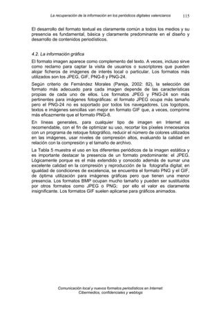 La recuperación de la información en los periódicos digitales valencianos   115

El desarrollo del formato textual es claramente común a todos los medios y su
presencia es fundamental, básica y claramente predominante en el diseño y
desarrollo de contenidos periodísticos.


4.2. La información gráfica
El formato imagen aparece como complemento del texto. A veces, incluso sirve
como reclamo para captar la visita de usuarios o suscriptores que pueden
alojar ficheros de imágenes de interés local o particular. Los formatos más
utilizados son los JPEG, GIF, PNG-8 y PNG-24.
Según criterio de Fernández Morales (Pareja, 2002: 82), la selección del
formato más adecuado para cada imagen depende de las características
propias de cada uno de ellos. Los formatos JPEG y PNG-24 son más
pertinentes para imágenes fotográficas: el formato JPEG ocupa más tamaño
pero el PNG-24 no es soportado por todos los navegadores. Los logotipos,
textos e imágenes sencillas van mejor en formato GIF que, a veces, comprime
más eficazmente que el formato PNG-8.
En líneas generales, para cualquier tipo de imagen en Internet es
recomendable, con el fin de optimizar su uso, recortar los píxeles innecesarios
con un programa de retoque fotográfico, reducir el número de colores utilizados
en las imágenes, usar niveles de compresión altos, evaluando la calidad en
relación con la compresión y el tamaño de archivo.
La Tabla 5 muestra el uso en los diferentes periódicos de la imagen estática y
es importante destacar la presencia de un formato predominante: el JPEG.
Lógicamente porque es el más extendido y conocido además de sumar una
excelente calidad en la compresión y reproducción de la fotografía digital; en
igualdad de condiciones de excelencia, se encuentra el formato PNG y el GIF,
de óptima utilización para imágenes gráficas pero que tienen una menor
presencia. Los formatos BMP ocupan mucho tamaño y pueden ser sustituidos
por otros formatos como JPEG o PNG; por ello el valor es claramente
insignificante. Los formatos GIF suelen aplicarse para gráficos animados.




             Comunicación local y nuevos formatos periodísticos en Internet:
                        Cibermedios, confidenciales y weblogs
 
