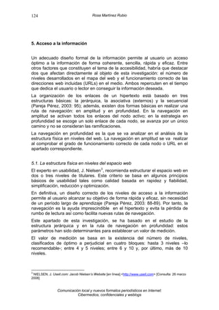 124                                    Rosa Martínez Rubio




5. Acceso a la información


Un adecuado diseño formal de la información permite al usuario un acceso
óptimo a la información de forma coherente, sencilla, rápida y eficaz. Entre
otros factores que constituyen el tema de la accesibilidad, habría que destacar
dos que afectan directamente al objeto de esta investigación: el número de
niveles desarrollados en el mapa del web y el funcionamiento correcto de las
direcciones web incluidas (URLs) en el medio. Ambos repercuten en el tiempo
que dedica el usuario o lector en conseguir la información deseada.
La organización de los enlaces de un hipertexto está basado en tres
estructuras básicas: la jerárquica, la asociativa (externos) y la secuencial
(Pareja Pérez, 2003: 95); además, existen dos formas básicas en realizar una
ruta de navegación: en amplitud y en profundidad. En la navegación en
amplitud se activan todos los enlaces del nodo activo; en la estrategia en
profundidad se escoge un solo enlace de cada nodo, se avanza por un único
camino y no se consideran las ramificaciones.
La navegación en profundidad es la que se va analizar en el análisis de la
estructura física en niveles del web. La navegación en amplitud se va realizar
al comprobar el grado de funcionamiento correcto de cada nodo o URL en el
apartado correspondiente.


5.1. La estructura física en niveles del espacio web
El experto en usabilidad, J. Nielsen 3 , recomienda estructurar el espacio web en
dos o tres niveles de titulares. Este criterio se basa en algunos principios
básicos de usabilidad tales como calidad basada en rapidez y fiabilidad,
simplificación, reducción y optimización.
En definitiva, un diseño correcto de los niveles de acceso a la información
permite al usuario alcanzar su objetivo de forma rápida y eficaz, sin necesidad
de un período largo de aprendizaje (Pareja Pérez, 2003: 88-89). Por tanto, la
navegación es la ayuda imprescindible en el hipertexto y evita la pérdida de
rumbo de lectura así como facilita nuevas rutas de navegación.
Este apartado de esta investigación, se ha basado en el estudio de la
estructura jerárquica y en la ruta de navegación en profundidad: estos
parámetros han sido determinantes para establecer un valor de medición.
El valor de medición se basa en la existencia del número de niveles,
clasificados de óptimo a perjudicial en cuatro bloques: hasta 3 niveles –lo
recomendable-; entre 4 y 5 niveles; entre 6 y 10 y, por último, más de 10
niveles.



3
 NIELSEN, J. Useit.com: Jacob Nielsen’s Website [en línea].<http://www.useit.com> [Consulta: 26 marzo
2008]


                 Comunicación local y nuevos formatos periodísticos en Internet:
                            Cibermedios, confidenciales y weblogs
 