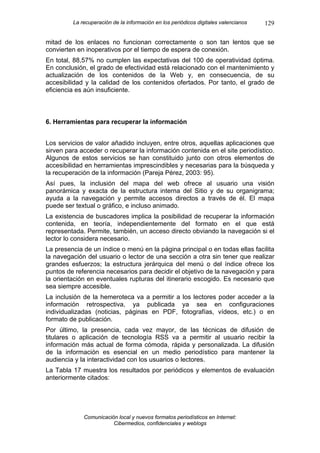 La recuperación de la información en los periódicos digitales valencianos   129

mitad de los enlaces no funcionan correctamente o son tan lentos que se
convierten en inoperativos por el tiempo de espera de conexión.
En total, 88,57% no cumplen las expectativas del 100 de operatividad óptima.
En conclusión, el grado de efectividad está relacionado con el mantenimiento y
actualización de los contenidos de la Web y, en consecuencia, de su
accesibilidad y la calidad de los contenidos ofertados. Por tanto, el grado de
eficiencia es aún insuficiente.



6. Herramientas para recuperar la información


Los servicios de valor añadido incluyen, entre otros, aquellas aplicaciones que
sirven para acceder o recuperar la información contenida en el site periodístico.
Algunos de estos servicios se han constituido junto con otros elementos de
accesibilidad en herramientas imprescindibles y necesarias para la búsqueda y
la recuperación de la información (Pareja Pérez, 2003: 95).
Así pues, la inclusión del mapa del web ofrece al usuario una visión
panorámica y exacta de la estructura interna del Sitio y de su organigrama;
ayuda a la navegación y permite accesos directos a través de él. El mapa
puede ser textual o gráfico, e incluso animado.
La existencia de buscadores implica la posibilidad de recuperar la información
contenida, en teoría, independientemente del formato en el que está
representada. Permite, también, un acceso directo obviando la navegación si el
lector lo considera necesario.
La presencia de un índice o menú en la página principal o en todas ellas facilita
la navegación del usuario o lector de una sección a otra sin tener que realizar
grandes esfuerzos; la estructura jerárquica del menú o del índice ofrece los
puntos de referencia necesarios para decidir el objetivo de la navegación y para
la orientación en eventuales rupturas del itinerario escogido. Es necesario que
sea siempre accesible.
La inclusión de la hemeroteca va a permitir a los lectores poder acceder a la
información retrospectiva, ya publicada ya sea en configuraciones
individualizadas (noticias, páginas en PDF, fotografías, vídeos, etc.) o en
formato de publicación.
Por último, la presencia, cada vez mayor, de las técnicas de difusión de
titulares o aplicación de tecnología RSS va a permitir al usuario recibir la
información más actual de forma cómoda, rápida y personalizada. La difusión
de la información es esencial en un medio periodístico para mantener la
audiencia y la interactividad con los usuarios o lectores.
La Tabla 17 muestra los resultados por periódicos y elementos de evaluación
anteriormente citados:




             Comunicación local y nuevos formatos periodísticos en Internet:
                        Cibermedios, confidenciales y weblogs
 