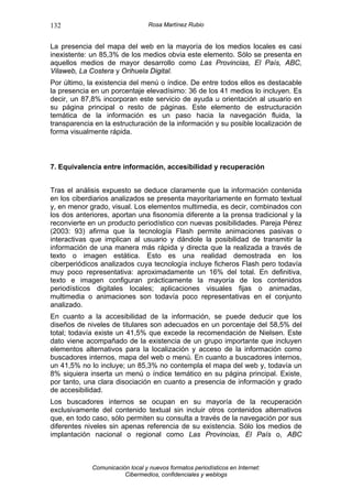 132                               Rosa Martínez Rubio


La presencia del mapa del web en la mayoría de los medios locales es casi
inexistente: un 85,3% de los medios obvia este elemento. Sólo se presenta en
aquellos medios de mayor desarrollo como Las Provincias, El País, ABC,
Vilaweb, La Costera y Orihuela Digital.
Por último, la existencia del menú o índice. De entre todos ellos es destacable
la presencia en un porcentaje elevadísimo: 36 de los 41 medios lo incluyen. Es
decir, un 87,8% incorporan este servicio de ayuda u orientación al usuario en
su página principal o resto de páginas. Este elemento de estructuración
temática de la información es un paso hacia la navegación fluida, la
transparencia en la estructuración de la información y su posible localización de
forma visualmente rápida.



7. Equivalencia entre información, accesibilidad y recuperación


Tras el análisis expuesto se deduce claramente que la información contenida
en los ciberdiarios analizados se presenta mayoritariamente en formato textual
y, en menor grado, visual. Los elementos multimedia, es decir, combinados con
los dos anteriores, aportan una fisonomía diferente a la prensa tradicional y la
reconvierte en un producto periodístico con nuevas posibilidades. Pareja Pérez
(2003: 93) afirma que la tecnología Flash permite animaciones pasivas o
interactivas que implican al usuario y dándole la posibilidad de transmitir la
información de una manera más rápida y directa que la realizada a través de
texto o imagen estática. Esto es una realidad demostrada en los
ciberperiódicos analizados cuya tecnología incluye ficheros Flash pero todavía
muy poco representativa: aproximadamente un 16% del total. En definitiva,
texto e imagen configuran prácticamente la mayoría de los contenidos
periodísticos digitales locales; aplicaciones visuales fijas o animadas,
multimedia o animaciones son todavía poco representativas en el conjunto
analizado.
En cuanto a la accesibilidad de la información, se puede deducir que los
diseños de niveles de titulares son adecuados en un porcentaje del 58,5% del
total; todavía existe un 41,5% que excede la recomendación de Nielsen. Este
dato viene acompañado de la existencia de un grupo importante que incluyen
elementos alternativos para la localización y acceso de la información como
buscadores internos, mapa del web o menú. En cuanto a buscadores internos,
un 41,5% no lo incluye; un 85,3% no contempla el mapa del web y, todavía un
8% siquiera inserta un menú o índice temático en su página principal. Existe,
por tanto, una clara disociación en cuanto a presencia de información y grado
de accesibilidad.
Los buscadores internos se ocupan en su mayoría de la recuperación
exclusivamente del contenido textual sin incluir otros contenidos alternativos
que, en todo caso, sólo permiten su consulta a través de la navegación por sus
diferentes niveles sin apenas referencia de su existencia. Sólo los medios de
implantación nacional o regional como Las Provincias, El País o, ABC



             Comunicación local y nuevos formatos periodísticos en Internet:
                        Cibermedios, confidenciales y weblogs
 